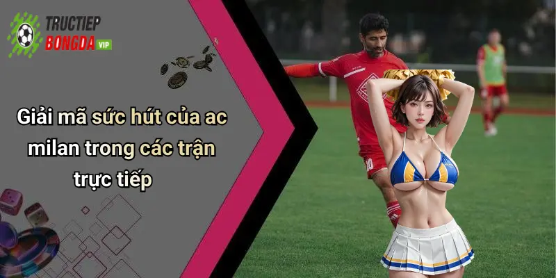 Giải mã sức hút của ac milan trong các trận trực tiếp