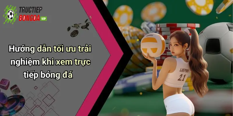 Hướng dẫn tối ưu trải nghiệm khi xem trực tiếp bóng đá
