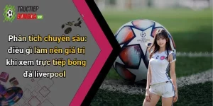Phân tích chuyên sâu: điều gì làm nên giá trị khi xem trực tiếp bóng đá liverpool