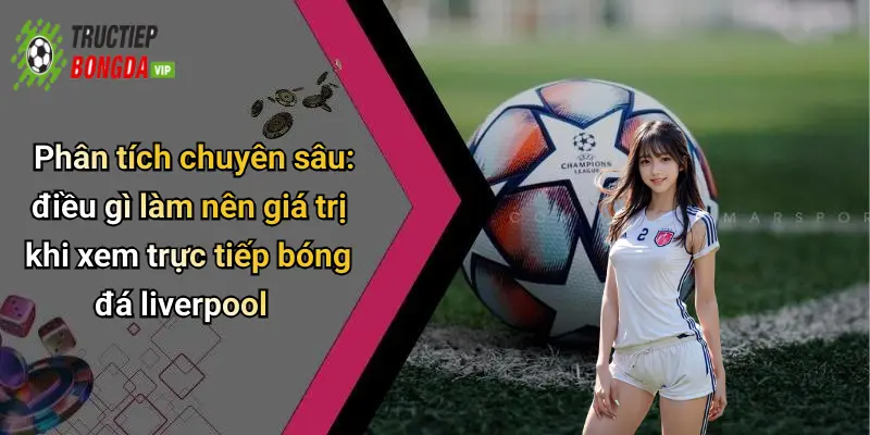 Phân tích chuyên sâu: điều gì làm nên giá trị khi xem trực tiếp bóng đá liverpool